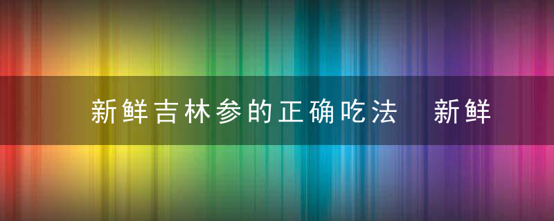 新鲜吉林参的正确吃法 新鲜吉林参的正确吃法是什么